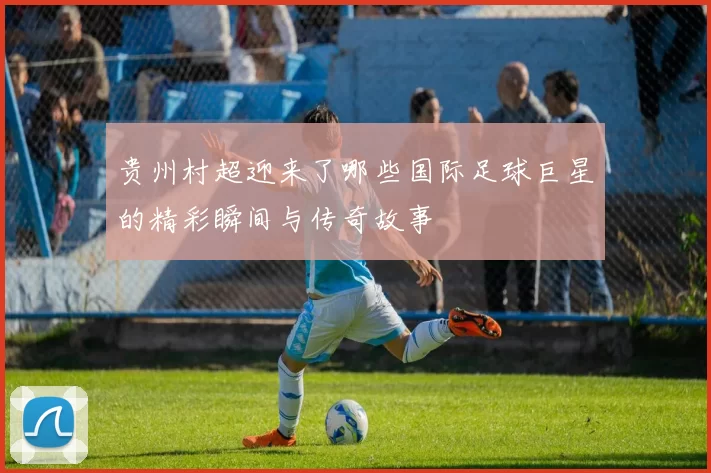 贵州村超迎来了哪些国际足球巨星的精彩瞬间与传奇故事