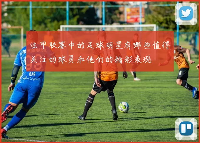 法甲联赛中的足球明星有哪些值得关注的球员和他们的精彩表现