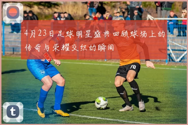 4月23日足球明星盛典回顾球场上的传奇与荣耀交织的瞬间