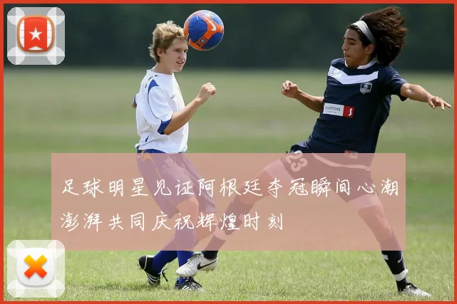 足球明星见证阿根廷夺冠瞬间心潮澎湃共同庆祝辉煌时刻