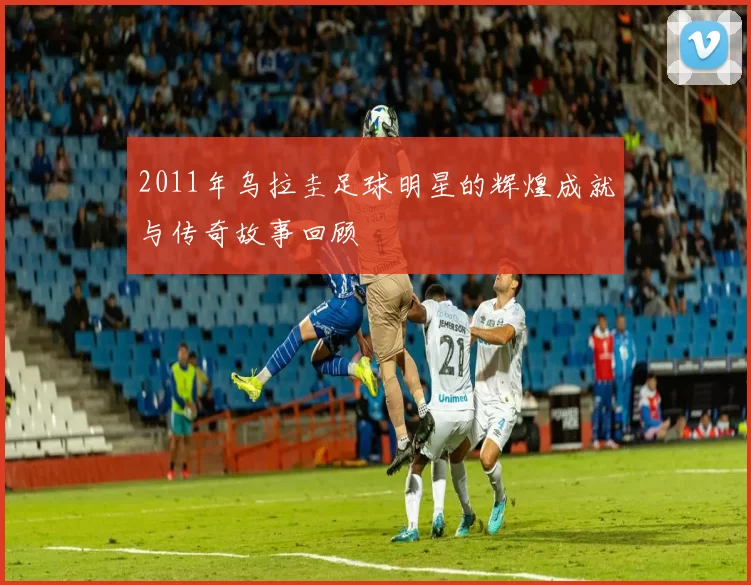 2011年乌拉圭足球明星的辉煌成就与传奇故事回顾