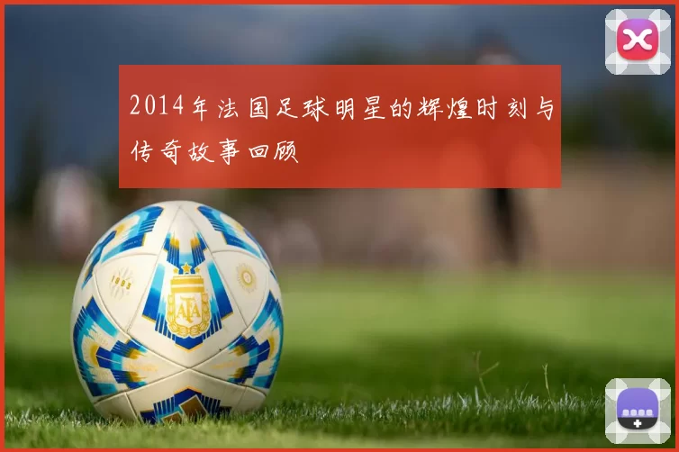 2014年法国足球明星的辉煌时刻与传奇故事回顾