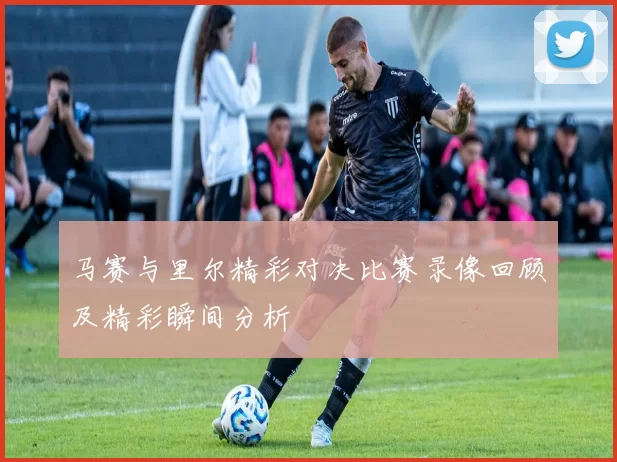 马赛与里尔精彩对决比赛录像回顾及精彩瞬间分析
