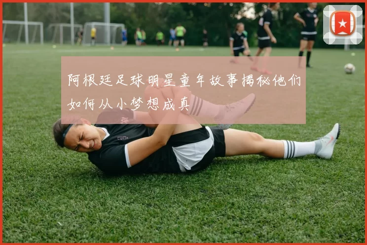 阿根廷足球明星童年故事揭秘他们如何从小梦想成真