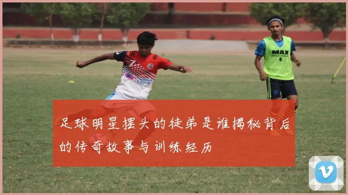 足球明星摆头的徒弟是谁揭秘背后的传奇故事与训练经历