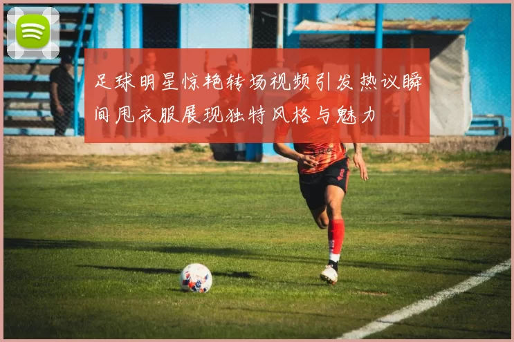 足球明星惊艳转场视频引发热议瞬间甩衣服展现独特风格与魅力