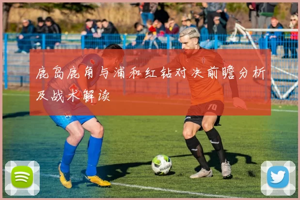 鹿岛鹿角与浦和红钻对决前瞻分析及战术解读