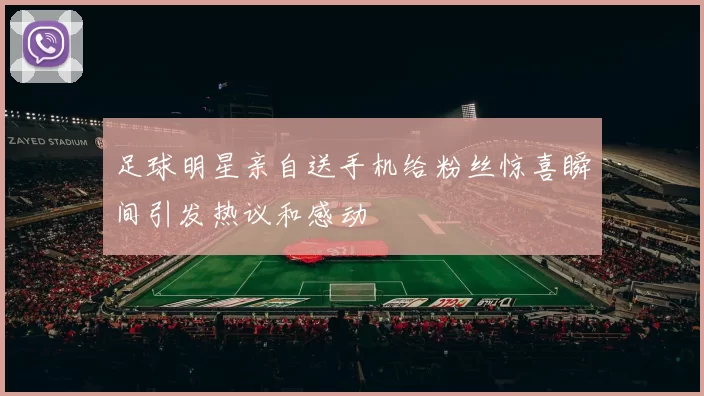 足球明星亲自送手机给粉丝惊喜瞬间引发热议和感动