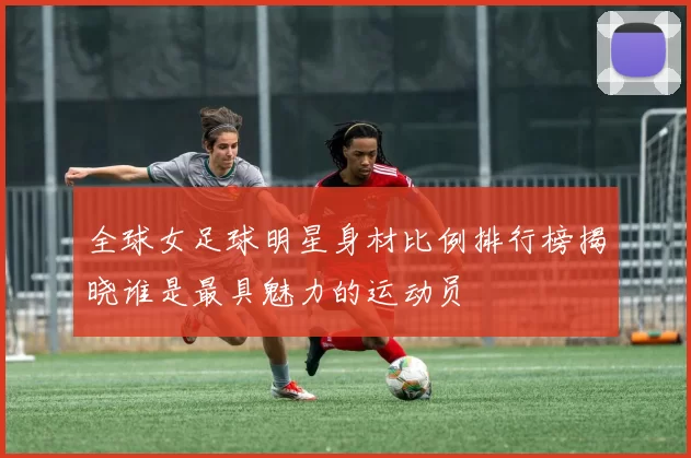 全球女足球明星身材比例排行榜揭晓谁是最具魅力的运动员