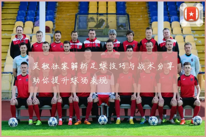 吴敏独家解析足球技巧与战术分享助你提升球场表现