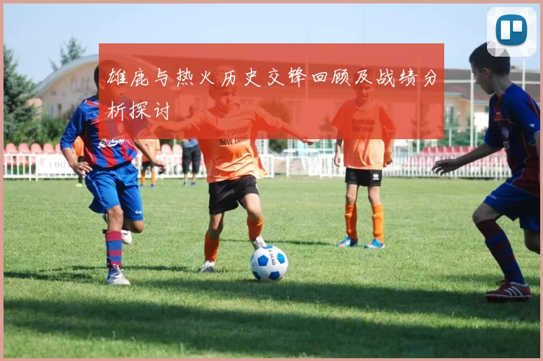 雄鹿与热火历史交锋回顾及战绩分析探讨