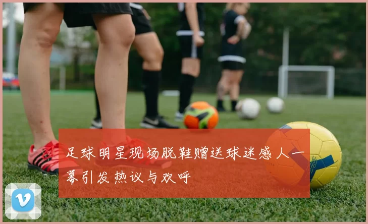 足球明星现场脱鞋赠送球迷感人一幕引发热议与欢呼