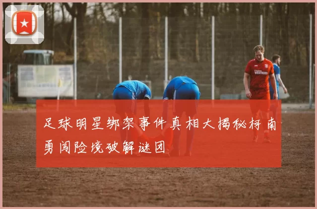 足球明星绑架事件真相大揭秘柯南勇闯险境破解谜团