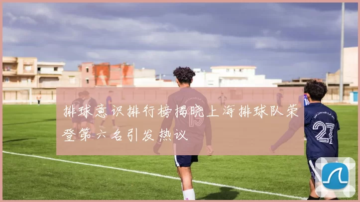排球意识排行榜揭晓上海排球队荣登第六名引发热议