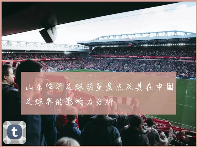 山东临沂足球明星盘点及其在中国足球界的影响力分析