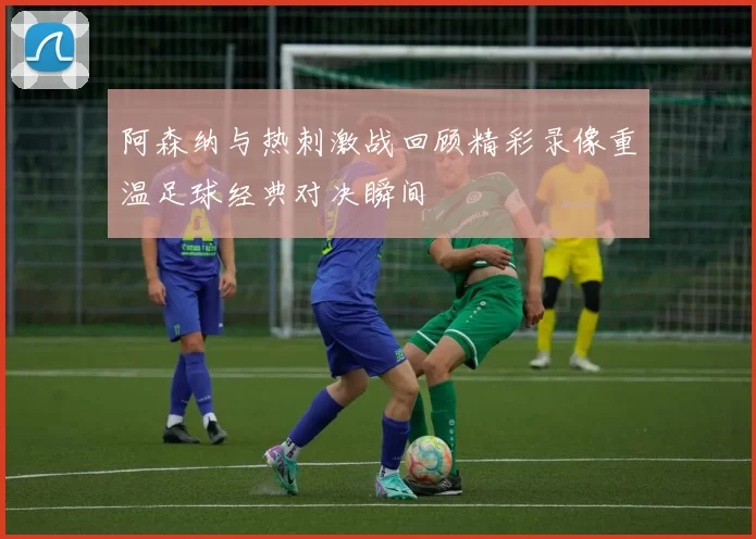 阿森纳与热刺激战回顾精彩录像重温足球经典对决瞬间