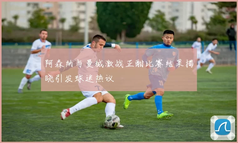 阿森纳与曼城激战正酣比赛结果揭晓引发球迷热议