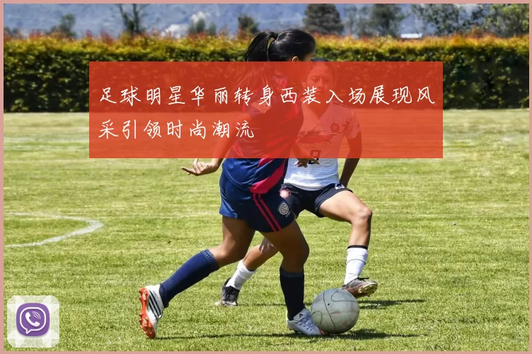足球明星华丽转身西装入场展现风采引领时尚潮流
