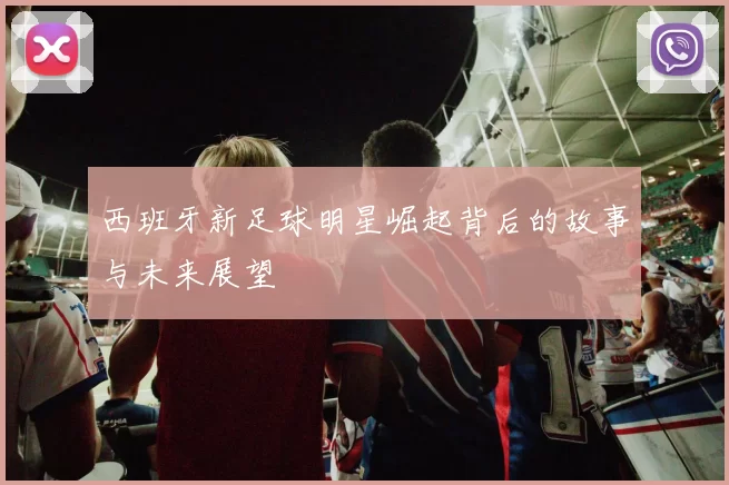 西班牙新足球明星崛起背后的故事与未来展望
